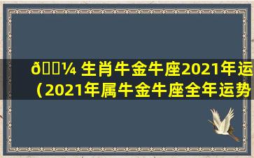 🌼 生肖牛金牛座2021年运势（2021年属牛金牛座全年运势详解）